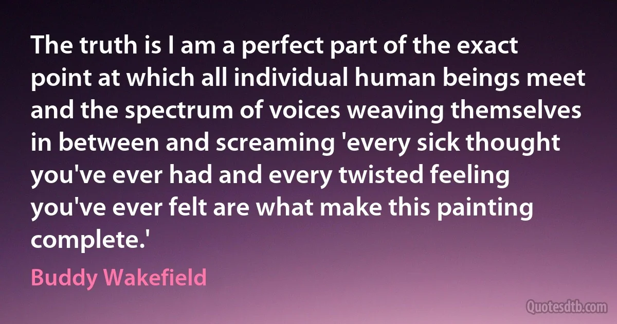 The truth is I am a perfect part of the exact point at which all individual human beings meet and the spectrum of voices weaving themselves in between and screaming 'every sick thought you've ever had and every twisted feeling you've ever felt are what make this painting complete.' (Buddy Wakefield)