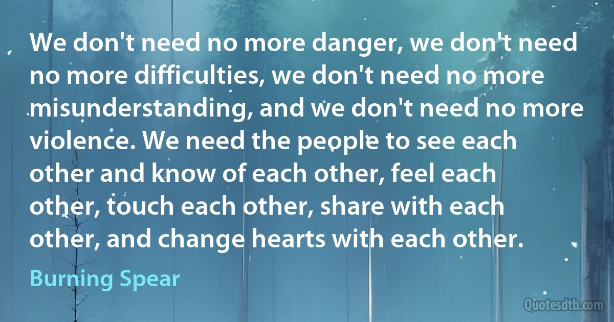 We don't need no more danger, we don't need no more difficulties, we don't need no more misunderstanding, and we don't need no more violence. We need the people to see each other and know of each other, feel each other, touch each other, share with each other, and change hearts with each other. (Burning Spear)