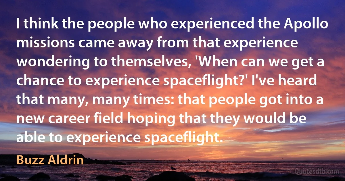 I think the people who experienced the Apollo missions came away from that experience wondering to themselves, 'When can we get a chance to experience spaceflight?' I've heard that many, many times: that people got into a new career field hoping that they would be able to experience spaceflight. (Buzz Aldrin)