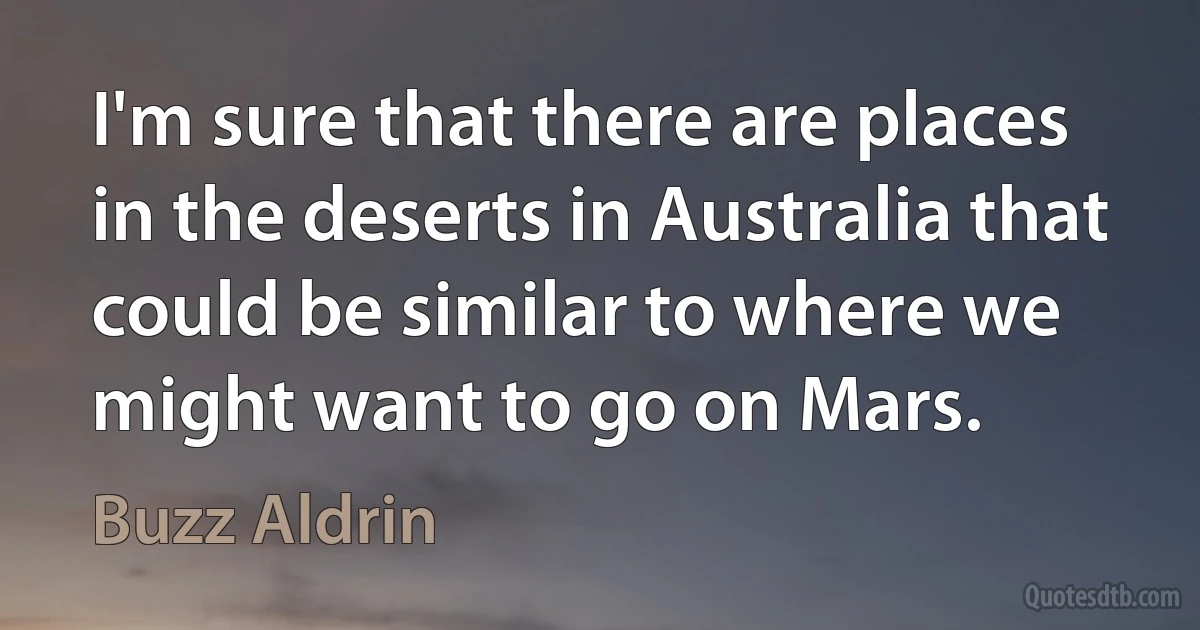 I'm sure that there are places in the deserts in Australia that could be similar to where we might want to go on Mars. (Buzz Aldrin)