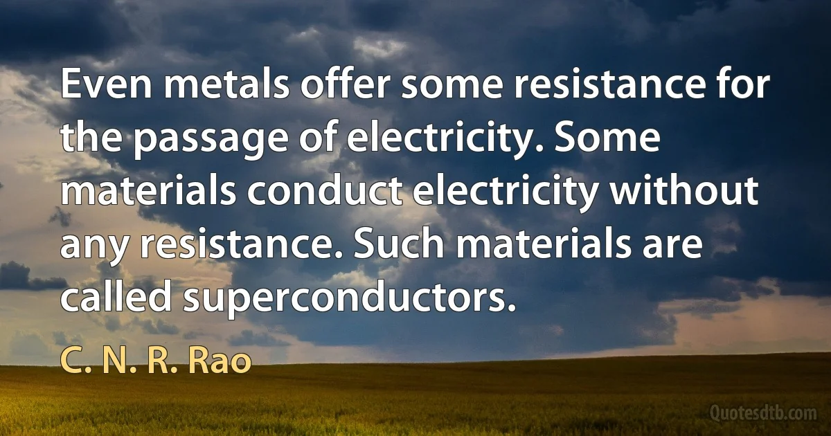 Even metals offer some resistance for the passage of electricity. Some materials conduct electricity without any resistance. Such materials are called superconductors. (C. N. R. Rao)