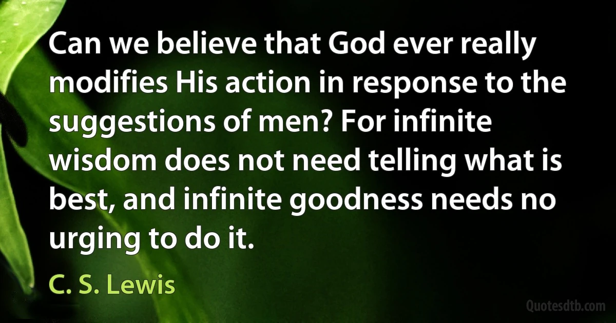 Can we believe that God ever really modifies His action in response to the suggestions of men? For infinite wisdom does not need telling what is best, and infinite goodness needs no urging to do it. (C. S. Lewis)