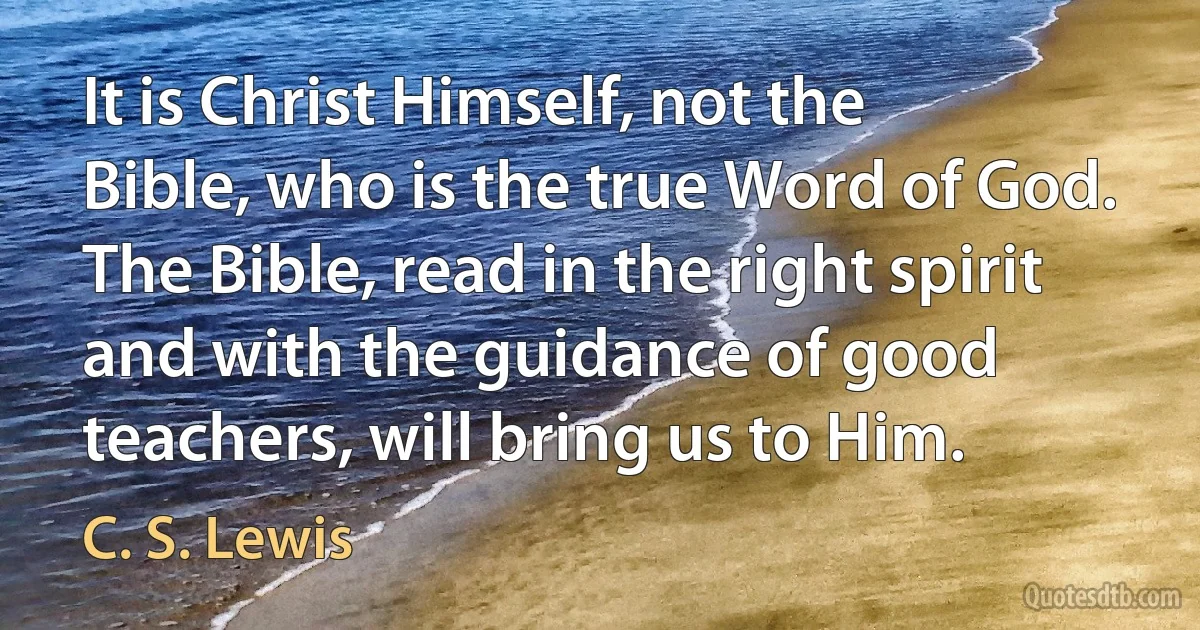 It is Christ Himself, not the Bible, who is the true Word of God. The Bible, read in the right spirit and with the guidance of good teachers, will bring us to Him. (C. S. Lewis)