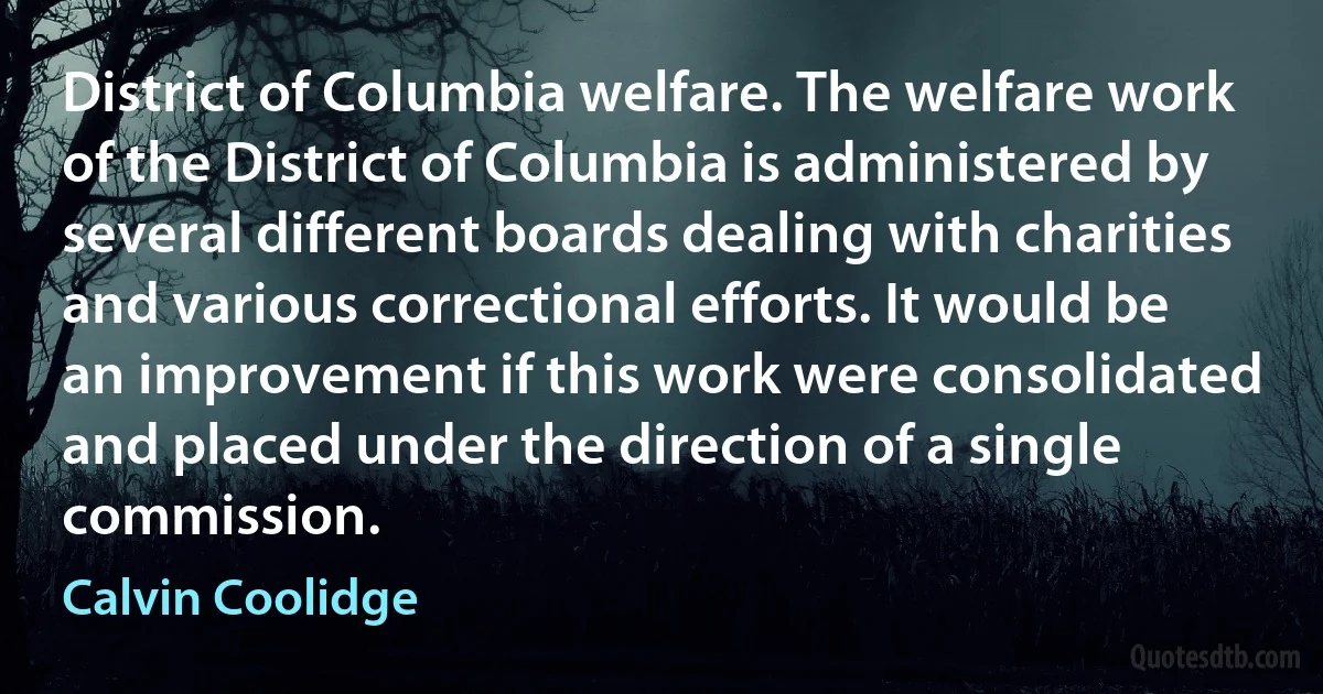 District of Columbia welfare. The welfare work of the District of Columbia is administered by several different boards dealing with charities and various correctional efforts. It would be an improvement if this work were consolidated and placed under the direction of a single commission. (Calvin Coolidge)