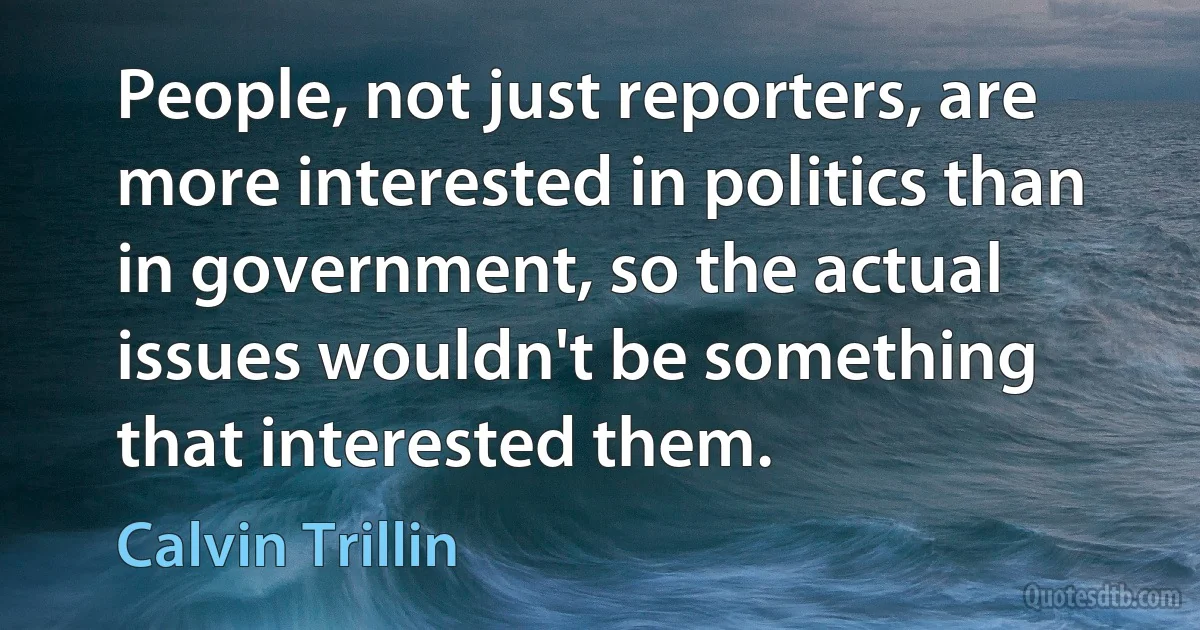 People, not just reporters, are more interested in politics than in government, so the actual issues wouldn't be something that interested them. (Calvin Trillin)