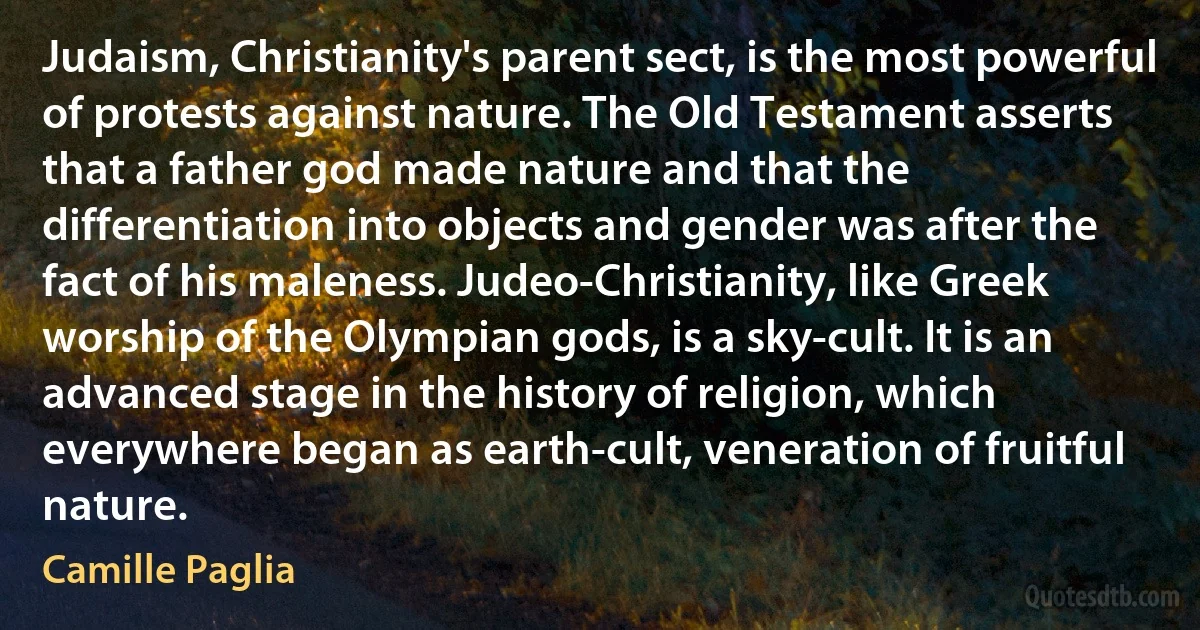 Judaism, Christianity's parent sect, is the most powerful of protests against nature. The Old Testament asserts that a father god made nature and that the differentiation into objects and gender was after the fact of his maleness. Judeo-Christianity, like Greek worship of the Olympian gods, is a sky-cult. It is an advanced stage in the history of religion, which everywhere began as earth-cult, veneration of fruitful nature. (Camille Paglia)