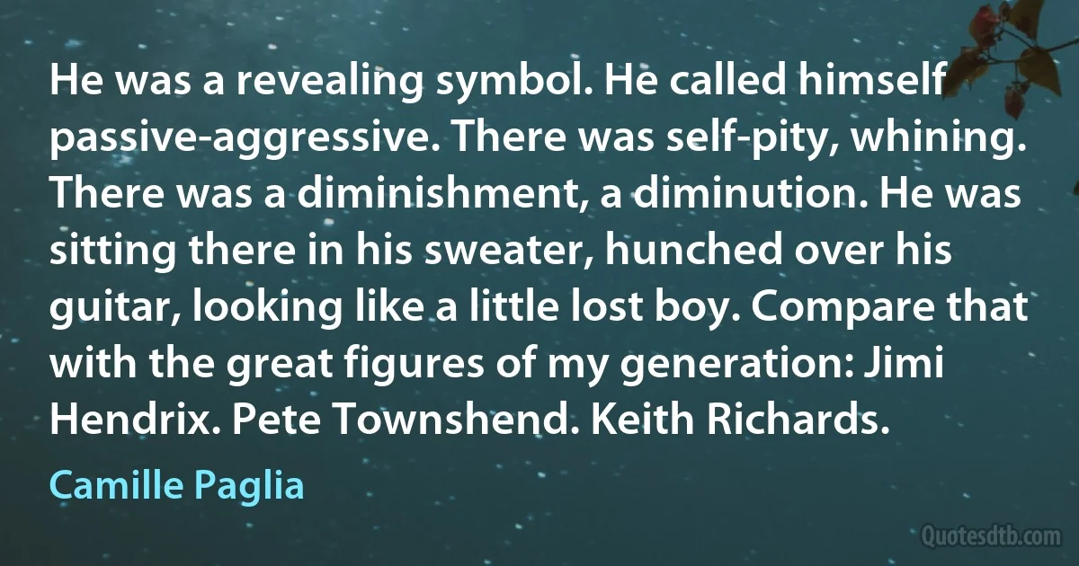 He was a revealing symbol. He called himself passive-aggressive. There was self-pity, whining. There was a diminishment, a diminution. He was sitting there in his sweater, hunched over his guitar, looking like a little lost boy. Compare that with the great figures of my generation: Jimi Hendrix. Pete Townshend. Keith Richards. (Camille Paglia)