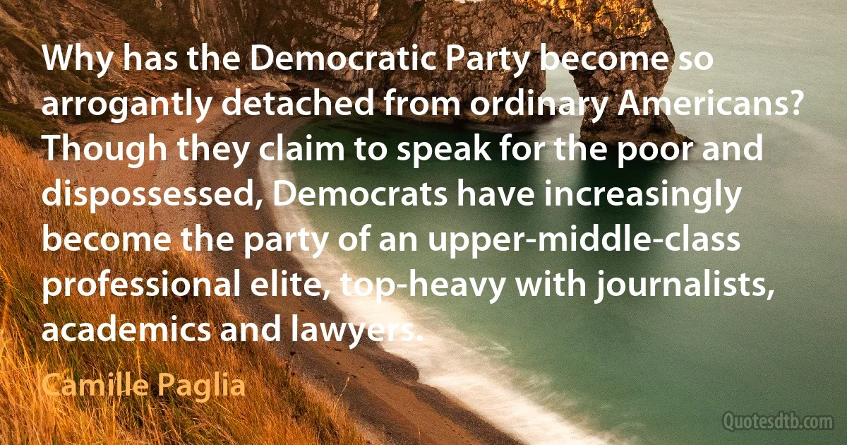 Why has the Democratic Party become so arrogantly detached from ordinary Americans? Though they claim to speak for the poor and dispossessed, Democrats have increasingly become the party of an upper-middle-class professional elite, top-heavy with journalists, academics and lawyers. (Camille Paglia)