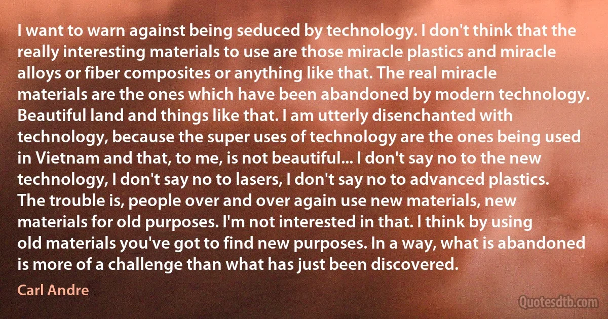 I want to warn against being seduced by technology. I don't think that the really interesting materials to use are those miracle plastics and miracle alloys or fiber composites or anything like that. The real miracle materials are the ones which have been abandoned by modern technology. Beautiful land and things like that. I am utterly disenchanted with technology, because the super uses of technology are the ones being used in Vietnam and that, to me, is not beautiful... I don't say no to the new technology, I don't say no to lasers, I don't say no to advanced plastics. The trouble is, people over and over again use new materials, new materials for old purposes. I'm not interested in that. I think by using old materials you've got to find new purposes. In a way, what is abandoned is more of a challenge than what has just been discovered. (Carl Andre)