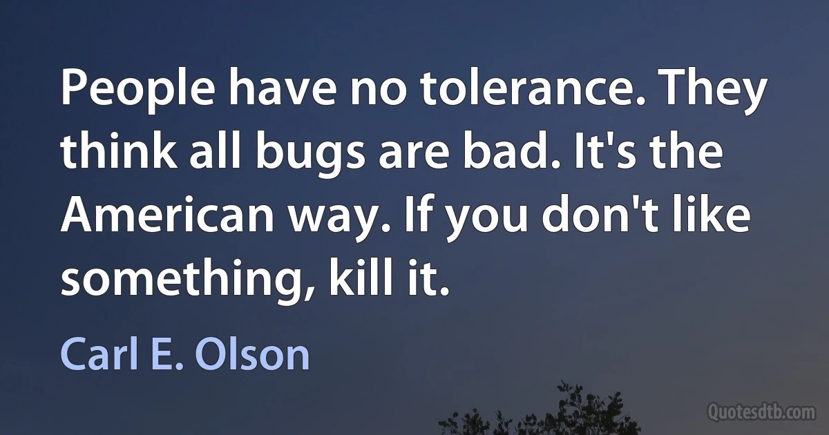 People have no tolerance. They think all bugs are bad. It's the American way. If you don't like something, kill it. (Carl E. Olson)