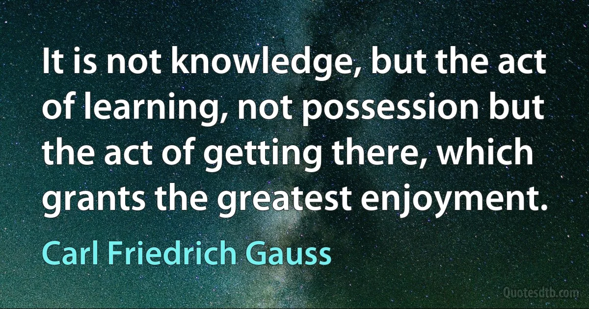 It is not knowledge, but the act of learning, not possession but the act of getting there, which grants the greatest enjoyment. (Carl Friedrich Gauss)