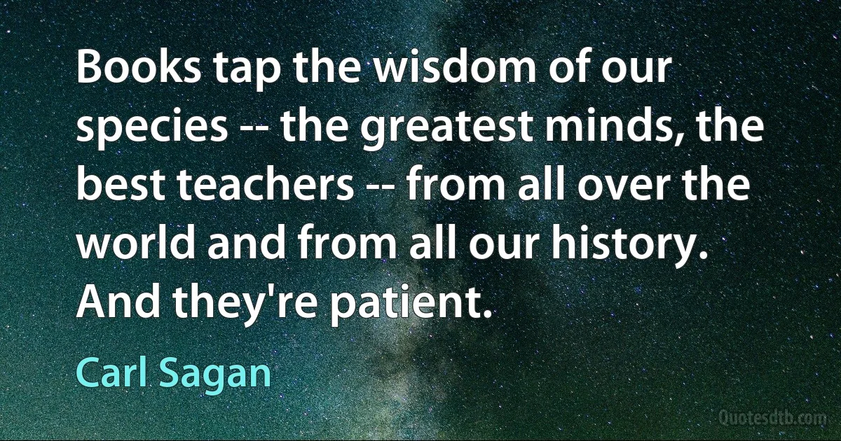 Books tap the wisdom of our species -- the greatest minds, the best teachers -- from all over the world and from all our history. And they're patient. (Carl Sagan)