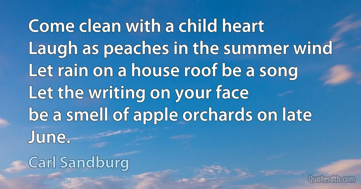 Come clean with a child heart
Laugh as peaches in the summer wind
Let rain on a house roof be a song
Let the writing on your face
be a smell of apple orchards on late June. (Carl Sandburg)