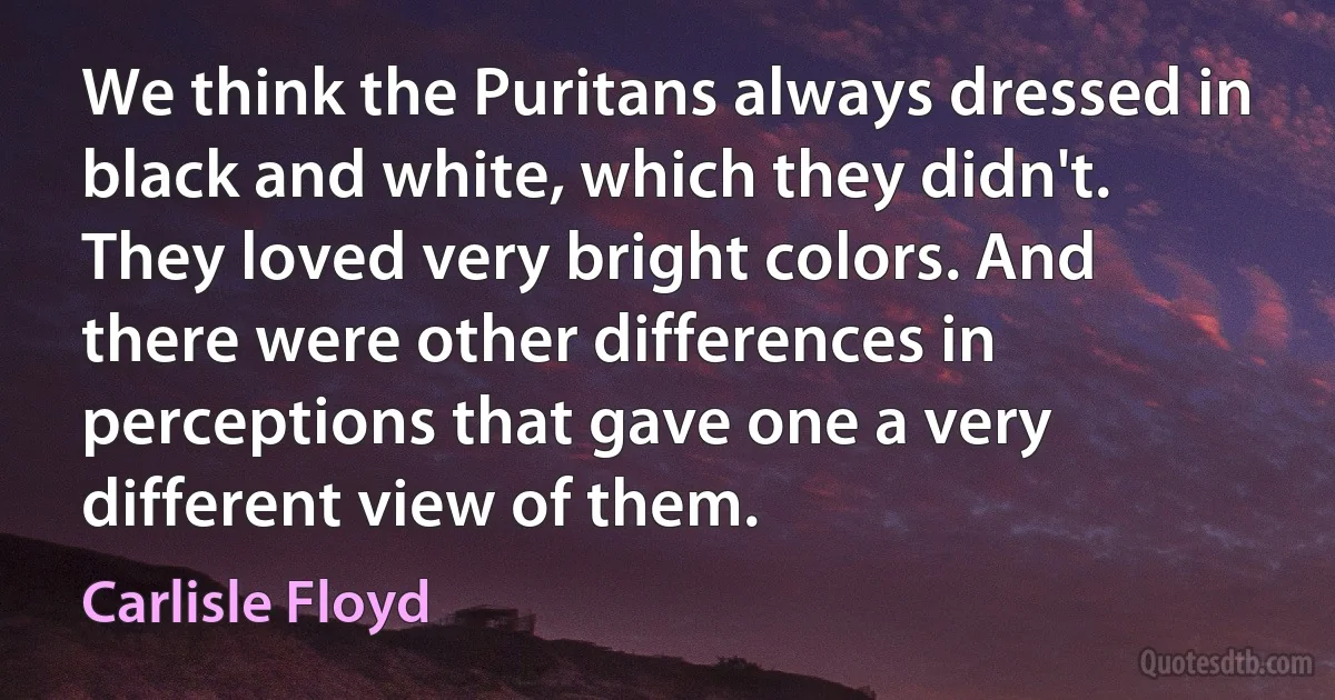 We think the Puritans always dressed in black and white, which they didn't. They loved very bright colors. And there were other differences in perceptions that gave one a very different view of them. (Carlisle Floyd)