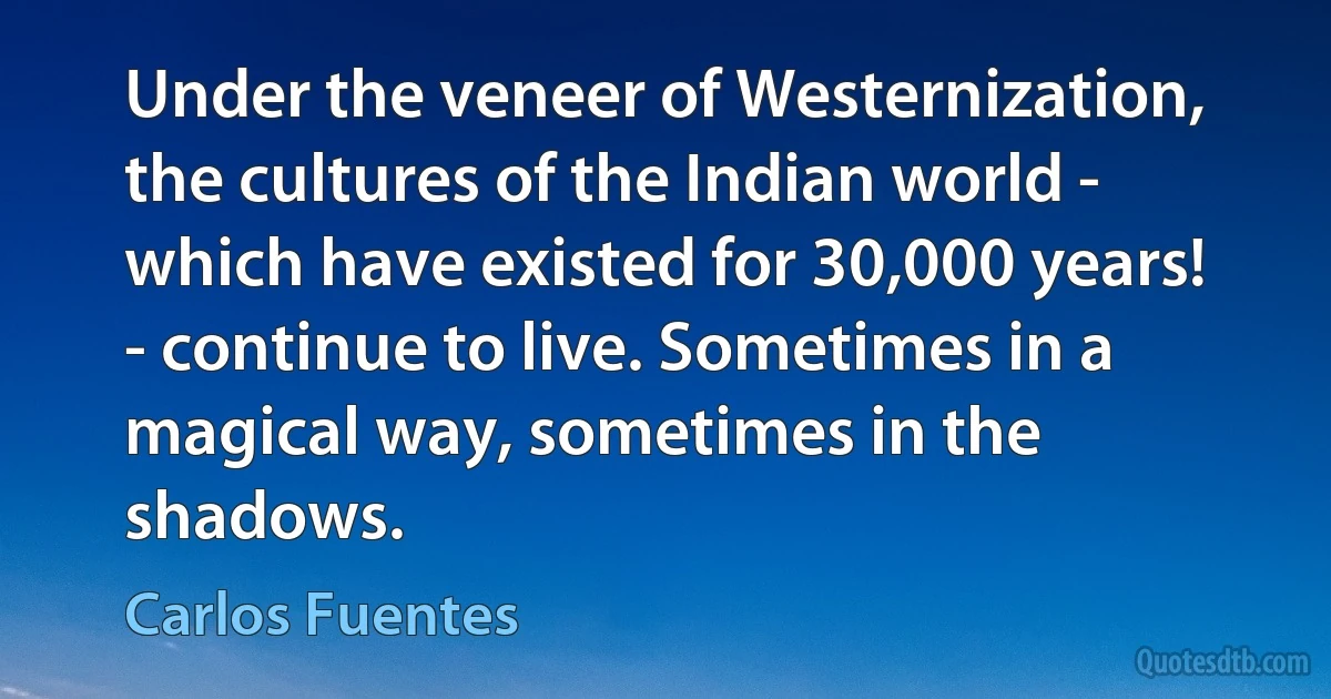 Under the veneer of Westernization, the cultures of the Indian world - which have existed for 30,000 years! - continue to live. Sometimes in a magical way, sometimes in the shadows. (Carlos Fuentes)