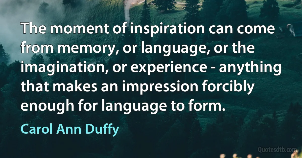 The moment of inspiration can come from memory, or language, or the imagination, or experience - anything that makes an impression forcibly enough for language to form. (Carol Ann Duffy)