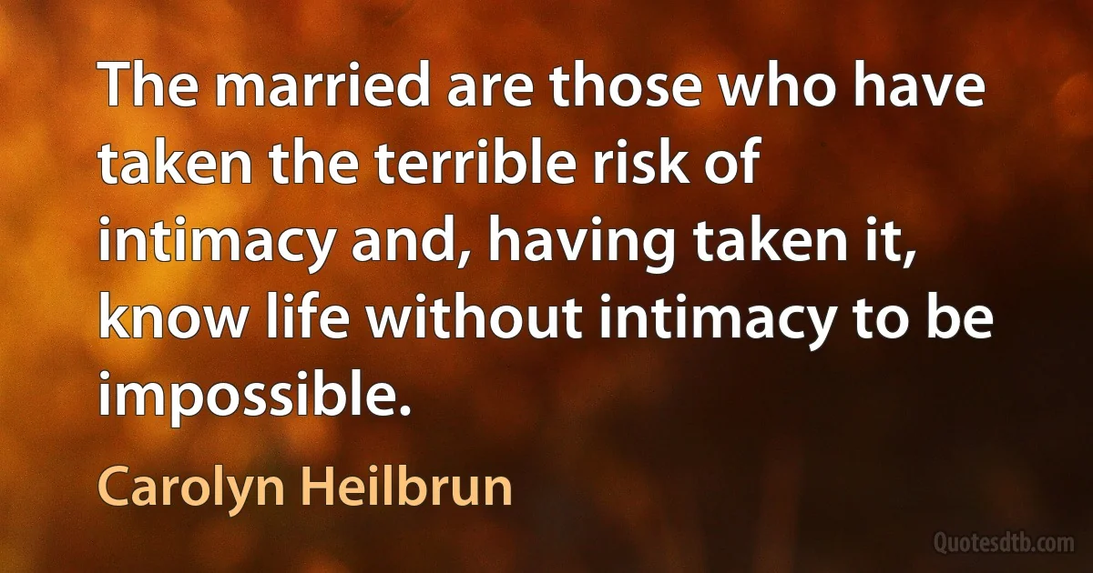 The married are those who have taken the terrible risk of intimacy and, having taken it, know life without intimacy to be impossible. (Carolyn Heilbrun)