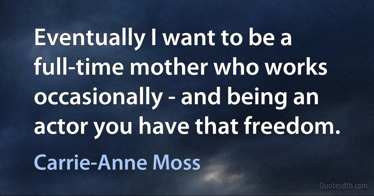 Eventually I want to be a full-time mother who works occasionally - and being an actor you have that freedom. (Carrie-Anne Moss)