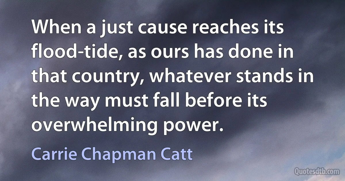 When a just cause reaches its flood-tide, as ours has done in that country, whatever stands in the way must fall before its overwhelming power. (Carrie Chapman Catt)