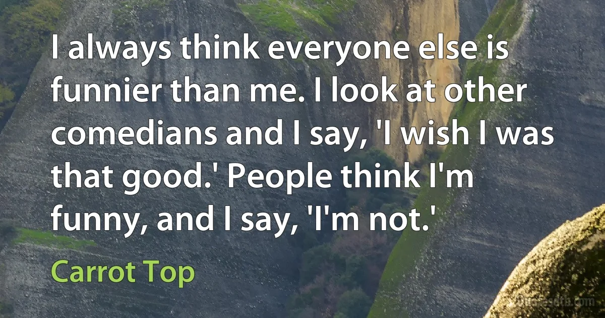 I always think everyone else is funnier than me. I look at other comedians and I say, 'I wish I was that good.' People think I'm funny, and I say, 'I'm not.' (Carrot Top)