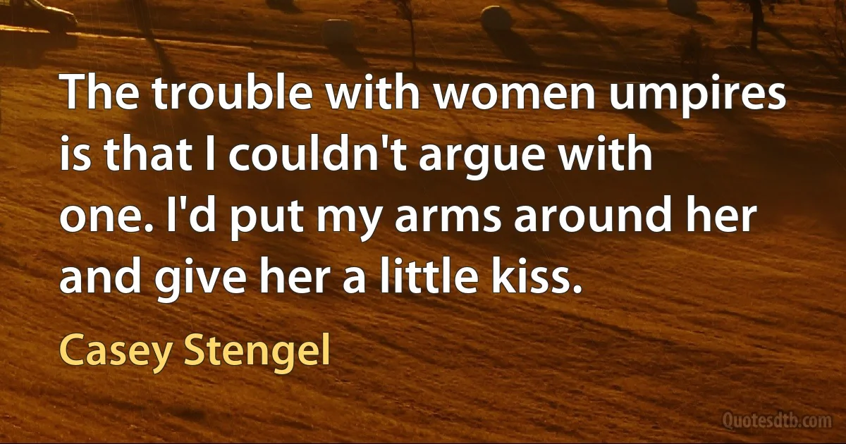 The trouble with women umpires is that I couldn't argue with one. I'd put my arms around her and give her a little kiss. (Casey Stengel)