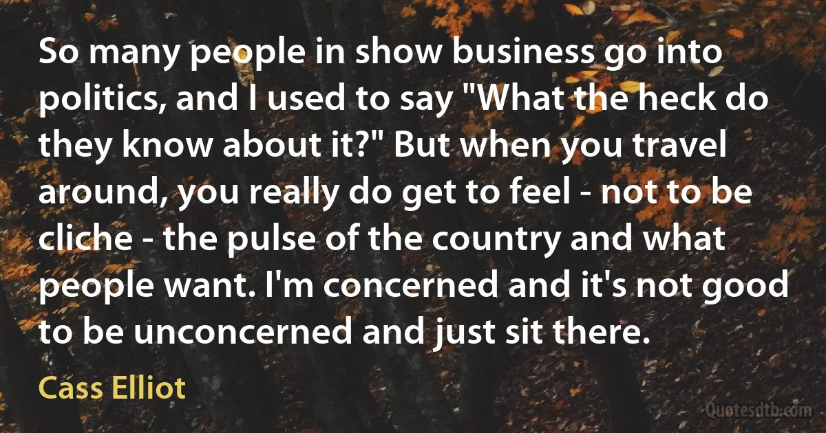 So many people in show business go into politics, and I used to say "What the heck do they know about it?" But when you travel around, you really do get to feel - not to be cliche - the pulse of the country and what people want. I'm concerned and it's not good to be unconcerned and just sit there. (Cass Elliot)