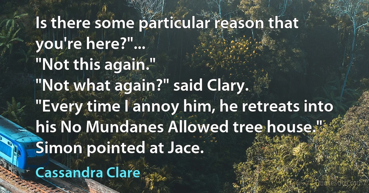 Is there some particular reason that you're here?"...
"Not this again."
"Not what again?" said Clary.
"Every time I annoy him, he retreats into his No Mundanes Allowed tree house." Simon pointed at Jace. (Cassandra Clare)