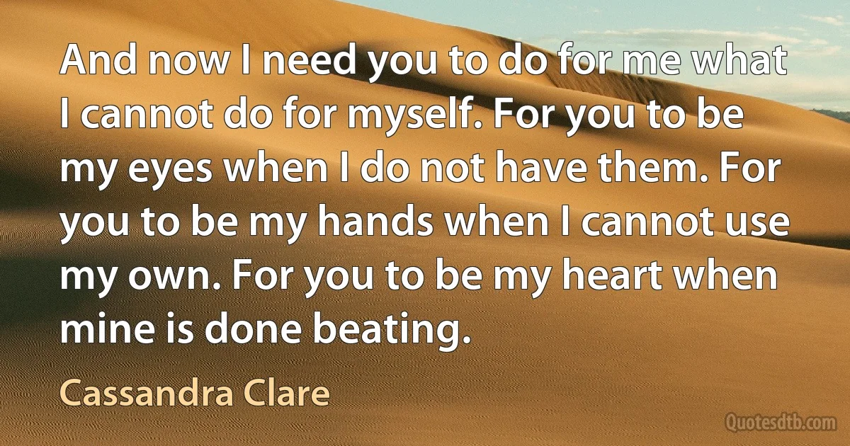 And now I need you to do for me what I cannot do for myself. For you to be my eyes when I do not have them. For you to be my hands when I cannot use my own. For you to be my heart when mine is done beating. (Cassandra Clare)