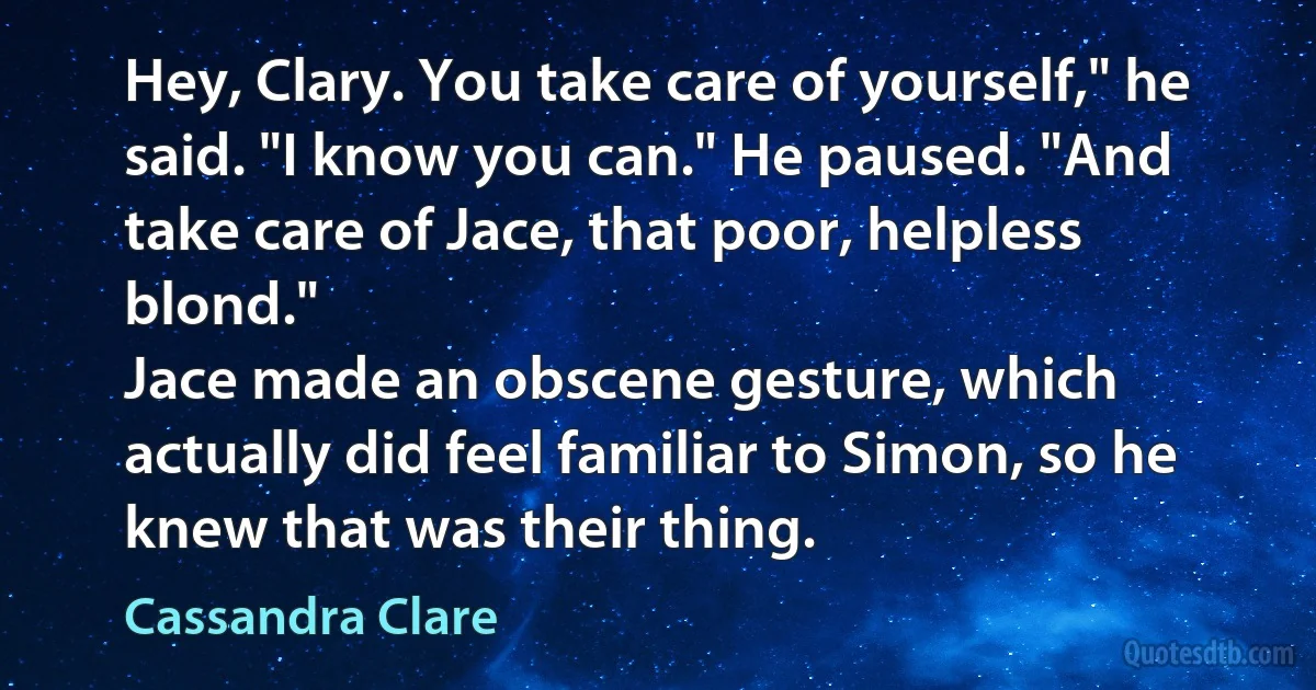 Hey, Clary. You take care of yourself," he said. "I know you can." He paused. "And take care of Jace, that poor, helpless blond."
Jace made an obscene gesture, which actually did feel familiar to Simon, so he knew that was their thing. (Cassandra Clare)