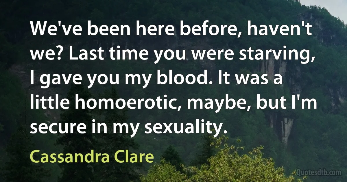 We've been here before, haven't we? Last time you were starving, I gave you my blood. It was a little homoerotic, maybe, but I'm secure in my sexuality. (Cassandra Clare)