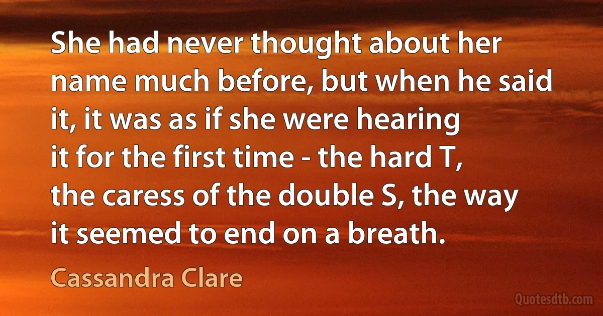 She had never thought about her name much before, but when he said it, it was as if she were hearing it for the first time - the hard T, the caress of the double S, the way it seemed to end on a breath. (Cassandra Clare)