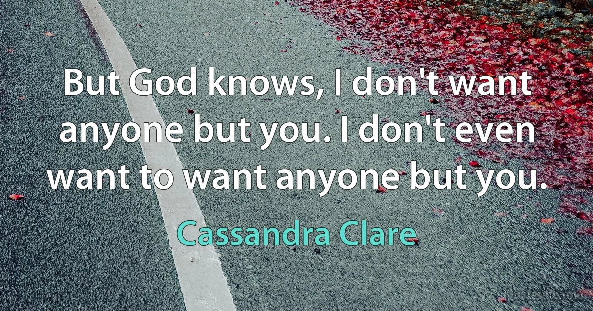 But God knows, I don't want anyone but you. I don't even want to want anyone but you. (Cassandra Clare)