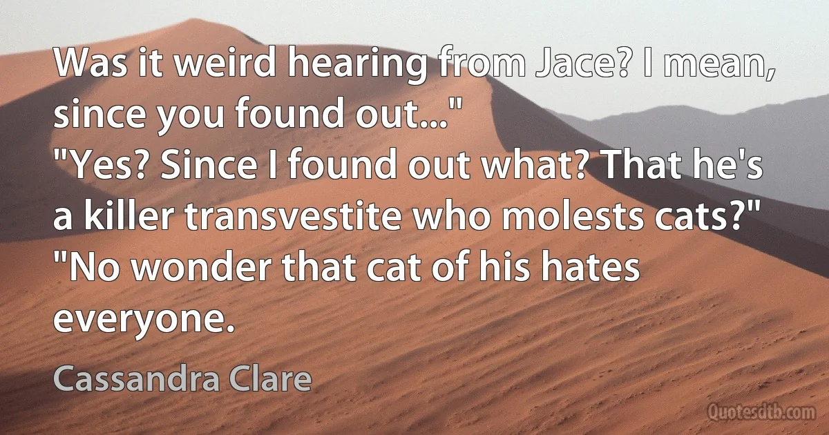 Was it weird hearing from Jace? I mean, since you found out..."
"Yes? Since I found out what? That he's a killer transvestite who molests cats?"
"No wonder that cat of his hates everyone. (Cassandra Clare)