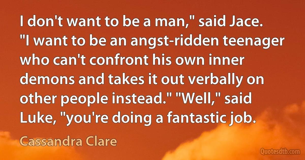 I don't want to be a man," said Jace. "I want to be an angst-ridden teenager who can't confront his own inner demons and takes it out verbally on other people instead." "Well," said Luke, "you're doing a fantastic job. (Cassandra Clare)