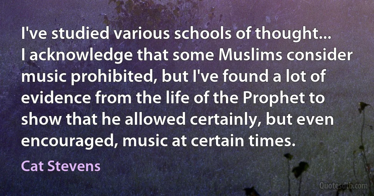 I've studied various schools of thought... I acknowledge that some Muslims consider music prohibited, but I've found a lot of evidence from the life of the Prophet to show that he allowed certainly, but even encouraged, music at certain times. (Cat Stevens)