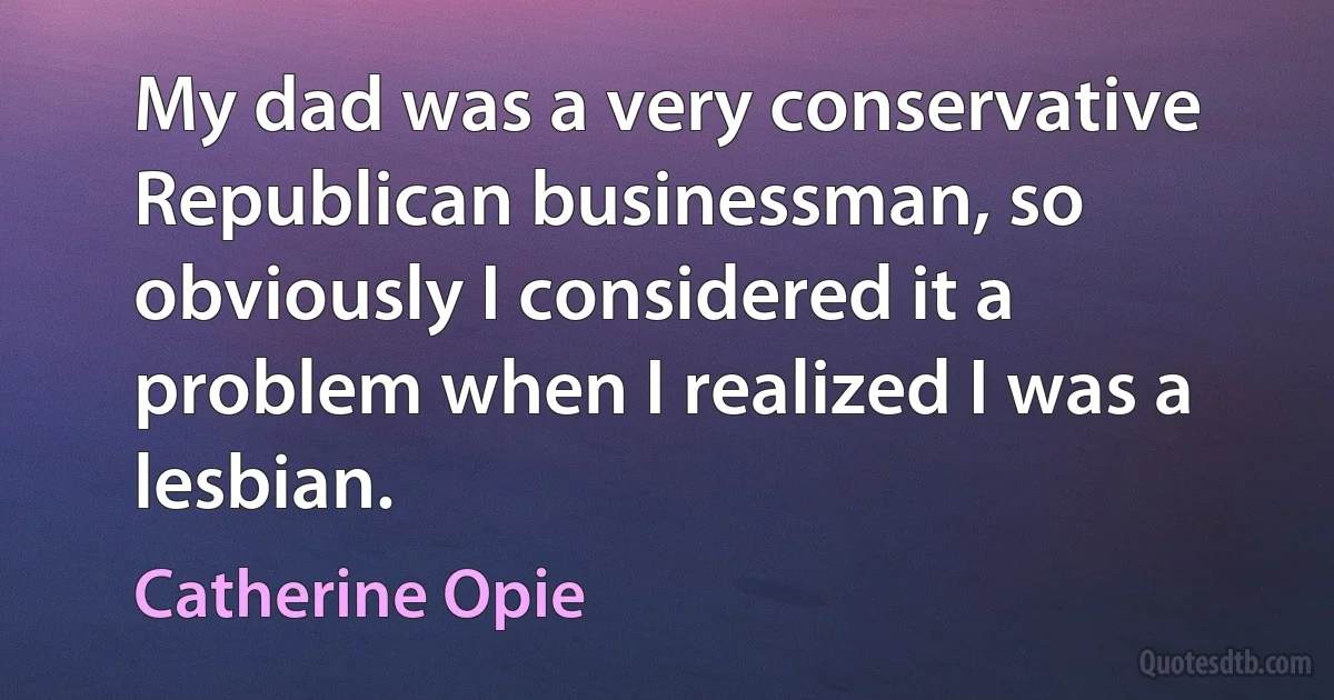 My dad was a very conservative Republican businessman, so obviously I considered it a problem when I realized I was a lesbian. (Catherine Opie)