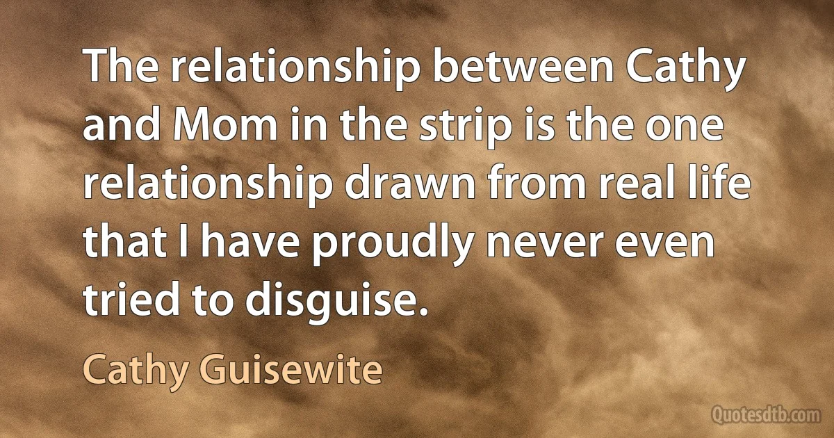 The relationship between Cathy and Mom in the strip is the one relationship drawn from real life that I have proudly never even tried to disguise. (Cathy Guisewite)