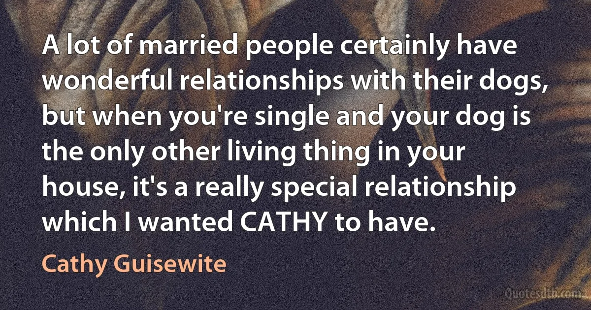 A lot of married people certainly have wonderful relationships with their dogs, but when you're single and your dog is the only other living thing in your house, it's a really special relationship which I wanted CATHY to have. (Cathy Guisewite)