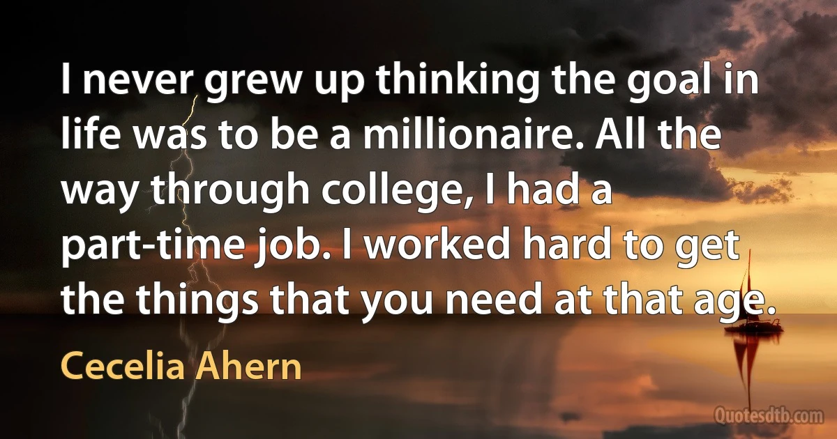 I never grew up thinking the goal in life was to be a millionaire. All the way through college, I had a part-time job. I worked hard to get the things that you need at that age. (Cecelia Ahern)