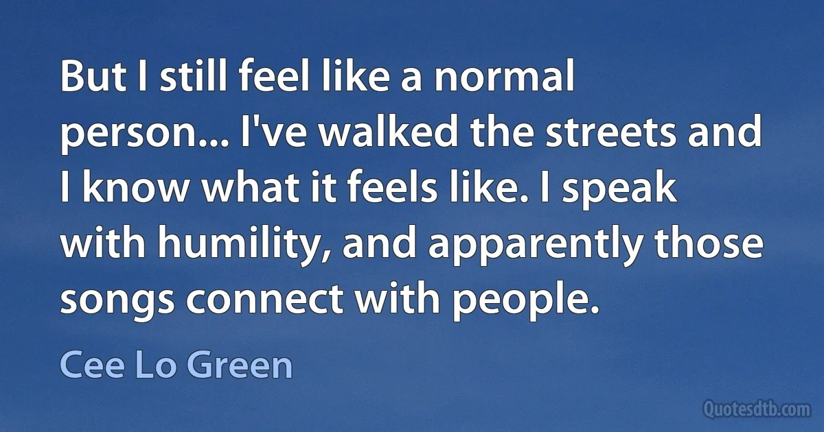 But I still feel like a normal person... I've walked the streets and I know what it feels like. I speak with humility, and apparently those songs connect with people. (Cee Lo Green)