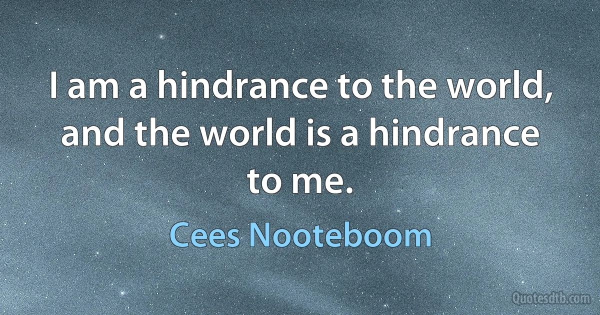 I am a hindrance to the world, and the world is a hindrance to me. (Cees Nooteboom)