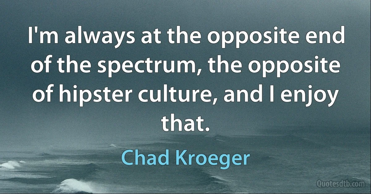 I'm always at the opposite end of the spectrum, the opposite of hipster culture, and I enjoy that. (Chad Kroeger)