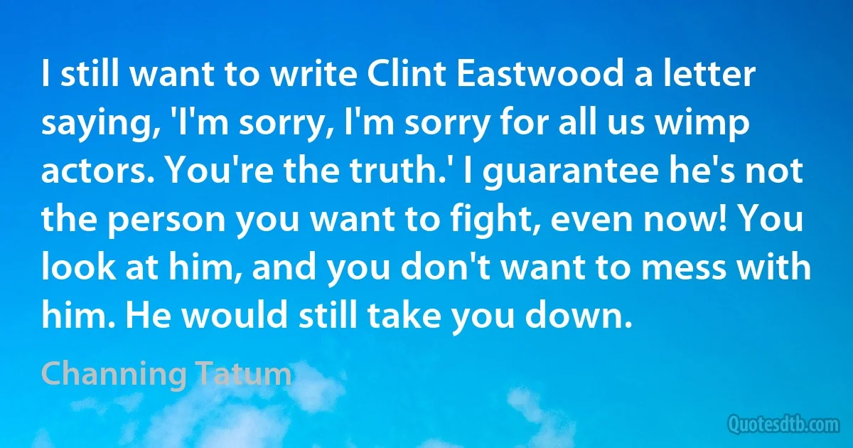 I still want to write Clint Eastwood a letter saying, 'I'm sorry, I'm sorry for all us wimp actors. You're the truth.' I guarantee he's not the person you want to fight, even now! You look at him, and you don't want to mess with him. He would still take you down. (Channing Tatum)