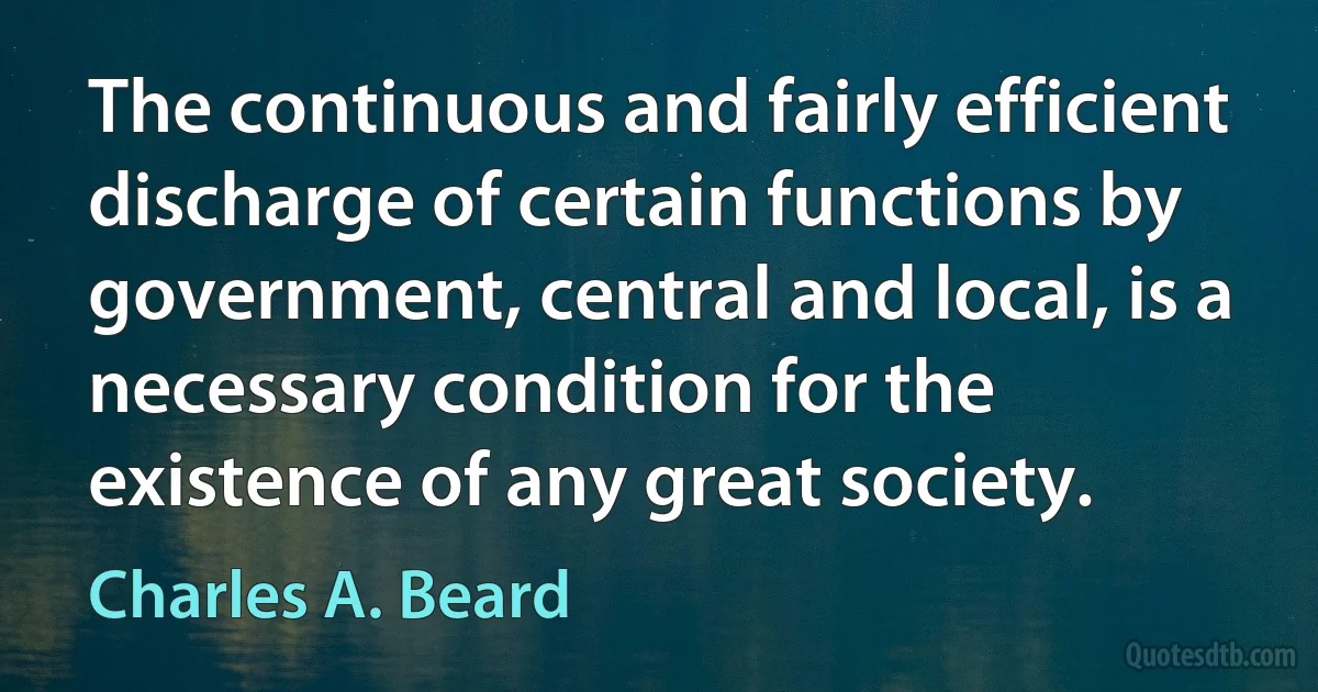 The continuous and fairly efficient discharge of certain functions by government, central and local, is a necessary condition for the existence of any great society. (Charles A. Beard)