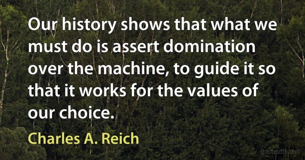 Our history shows that what we must do is assert domination over the machine, to guide it so that it works for the values of our choice. (Charles A. Reich)