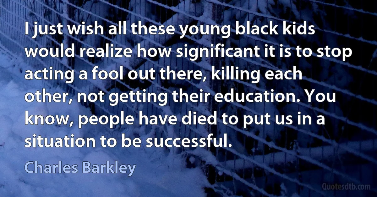 I just wish all these young black kids would realize how significant it is to stop acting a fool out there, killing each other, not getting their education. You know, people have died to put us in a situation to be successful. (Charles Barkley)