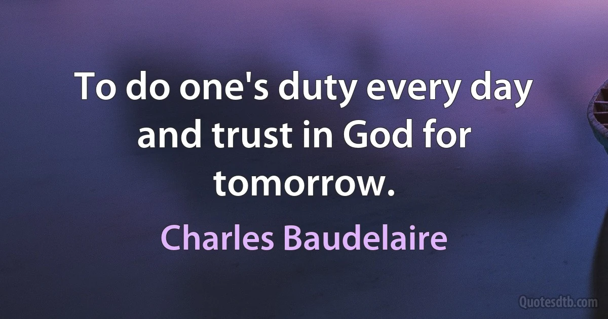 To do one's duty every day and trust in God for tomorrow. (Charles Baudelaire)