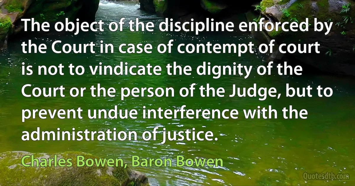 The object of the discipline enforced by the Court in case of contempt of court is not to vindicate the dignity of the Court or the person of the Judge, but to prevent undue interference with the administration of justice. (Charles Bowen, Baron Bowen)