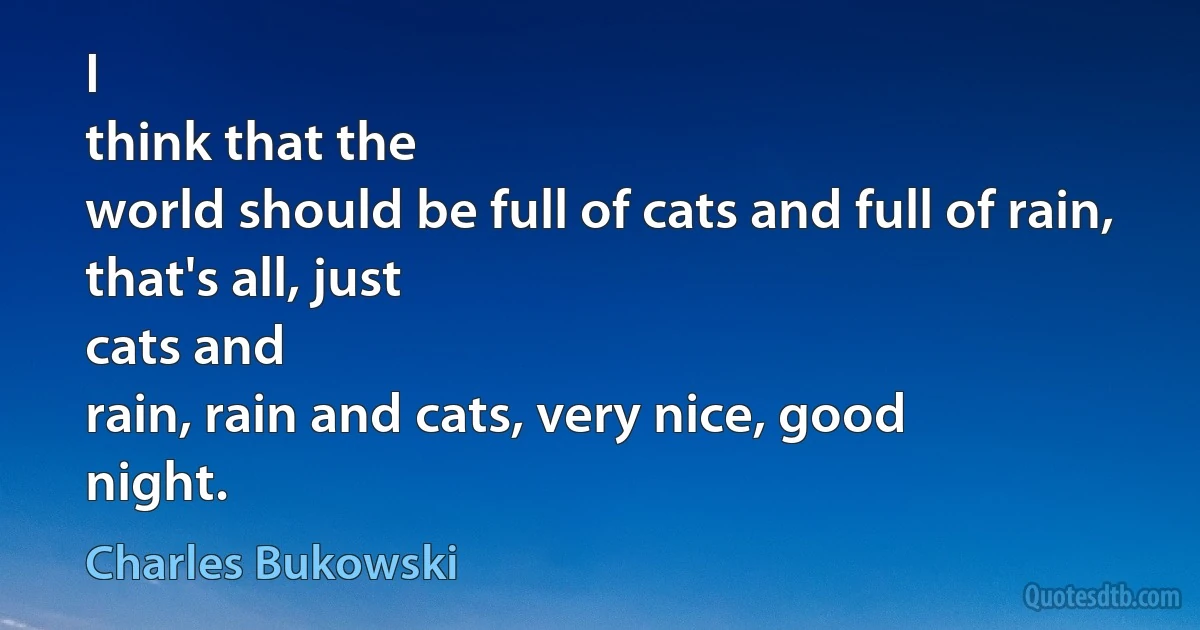 I
think that the
world should be full of cats and full of rain, that's all, just
cats and
rain, rain and cats, very nice, good
night. (Charles Bukowski)