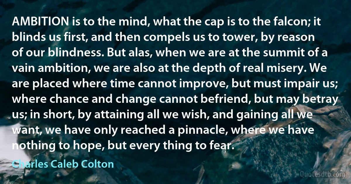 AMBITION is to the mind, what the cap is to the falcon; it blinds us first, and then compels us to tower, by reason of our blindness. But alas, when we are at the summit of a vain ambition, we are also at the depth of real misery. We are placed where time cannot improve, but must impair us; where chance and change cannot befriend, but may betray us; in short, by attaining all we wish, and gaining all we want, we have only reached a pinnacle, where we have nothing to hope, but every thing to fear. (Charles Caleb Colton)